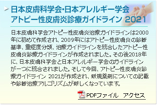日本皮膚科学会・日本アレルギー学会 アトピー性皮膚炎診療ガイドライン 2021　日本皮膚科学会アトピー性皮膚炎治療ガイドラインは2000年に初めて作成され、2009年にはアトピー性皮膚炎の診断基準、重症度分類、治療ガイドラインを統合したアトピー性皮膚炎診療ガイドラインが作成されました。その後2018年に、日本皮膚科学会と日本アレルギー学会のガイドラインが一つに統合されました。そして今回、アトピー性皮膚炎診療ガイドライン 2021が作成され、新規薬剤についての記載や診断治療アルゴリズムが新しくなっています。